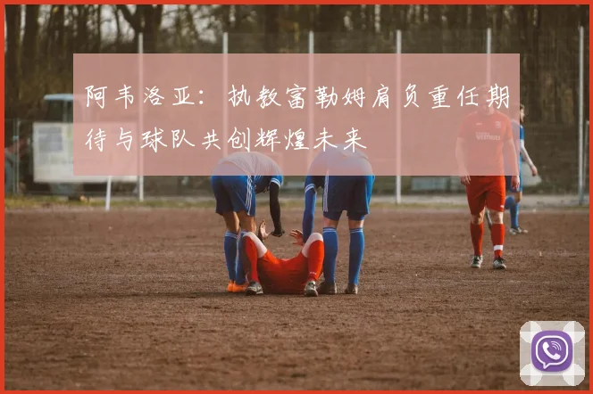 阿韦洛亚：执教富勒姆肩负重任期待与球队共创辉煌未来