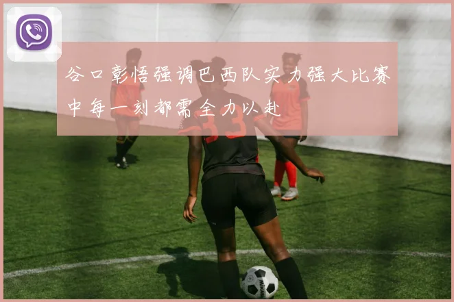 谷口彰悟强调巴西队实力强大比赛中每一刻都需全力以赴