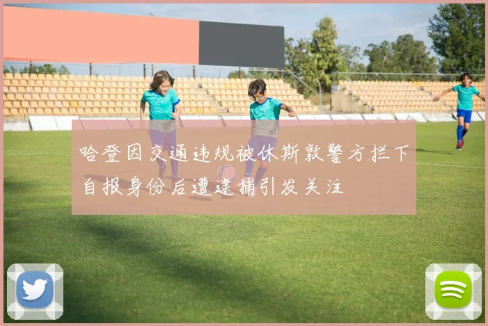 哈登因交通违规被休斯敦警方拦下自报身份后遭逮捕引发关注