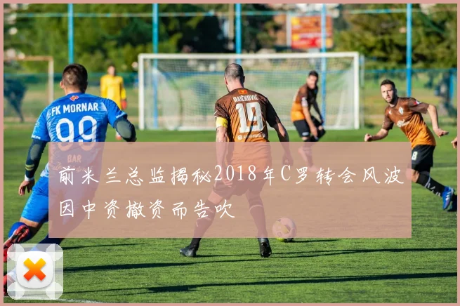 前米兰总监揭秘2018年C罗转会风波因中资撤资而告吹