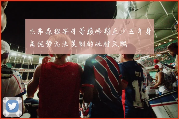 杰弗森称字母哥巅峰期至少五年身高优势无法复制的独特天赋