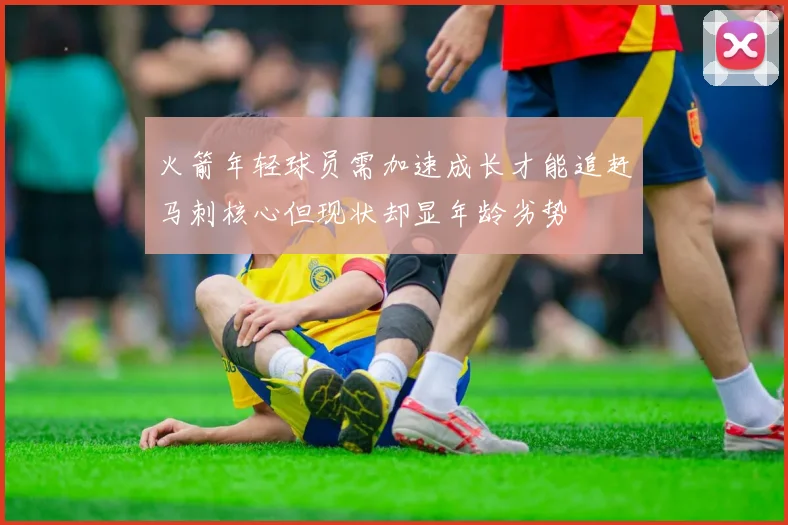 火箭年轻球员需加速成长才能追赶马刺核心但现状却显年龄劣势