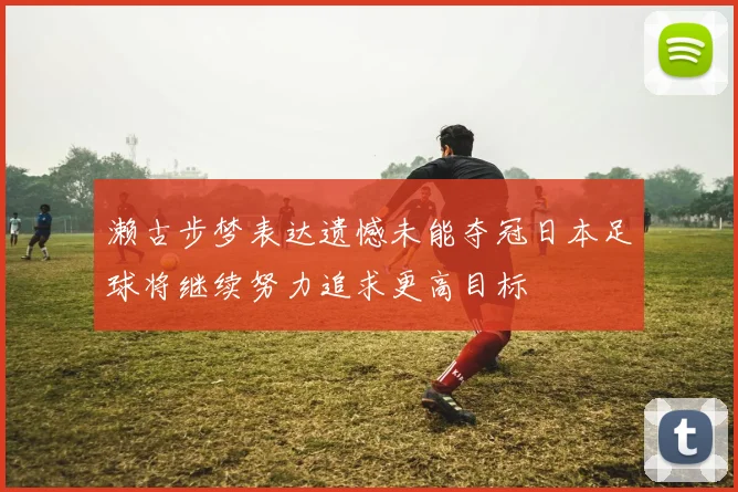 濑古步梦表达遗憾未能夺冠日本足球将继续努力追求更高目标