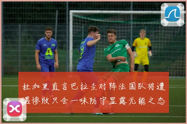 杜加里直言巴拉圭对阵法国队将遭遇惨败只会一味防守显露无能之态