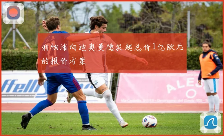 利物浦向迪奥曼德发起总价1亿欧元的报价方案