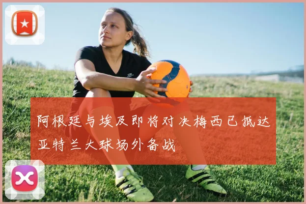 阿根廷与埃及即将对决梅西已抵达亚特兰大球场外备战