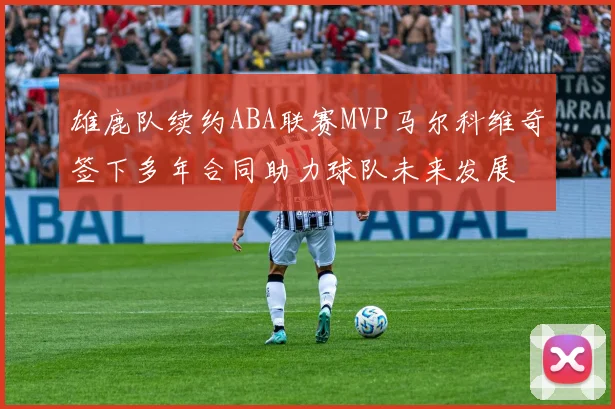 雄鹿队续约ABA联赛MVP马尔科维奇签下多年合同助力球队未来发展