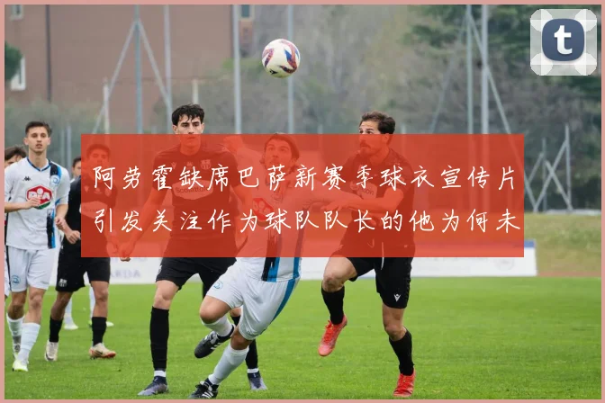 阿劳霍缺席巴萨新赛季球衣宣传片引发关注作为球队队长的他为何未现身