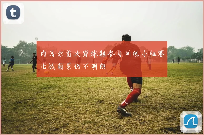 内马尔首次穿球鞋参与训练小组赛出战前景仍不明朗
