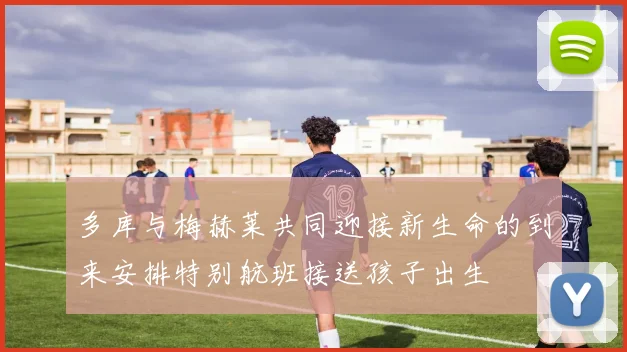 多库与梅赫莱共同迎接新生命的到来安排特别航班接送孩子出生