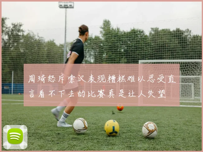 周琦怒斥索汉表现糟糕难以忍受直言看不下去的比赛真是让人失望