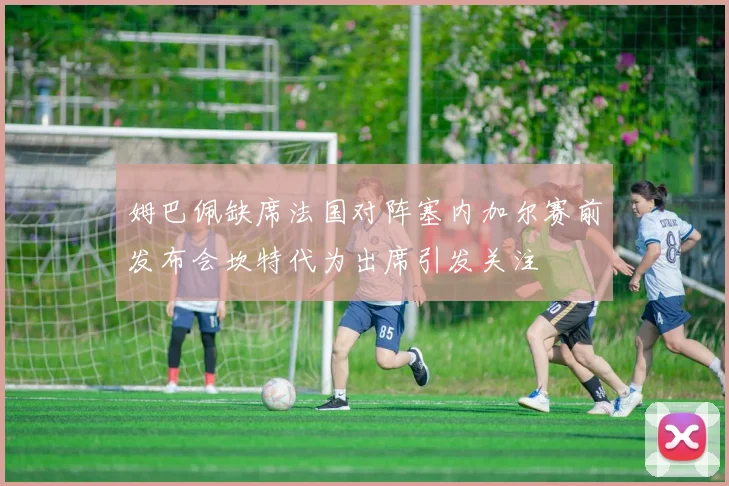 姆巴佩缺席法国对阵塞内加尔赛前发布会坎特代为出席引发关注