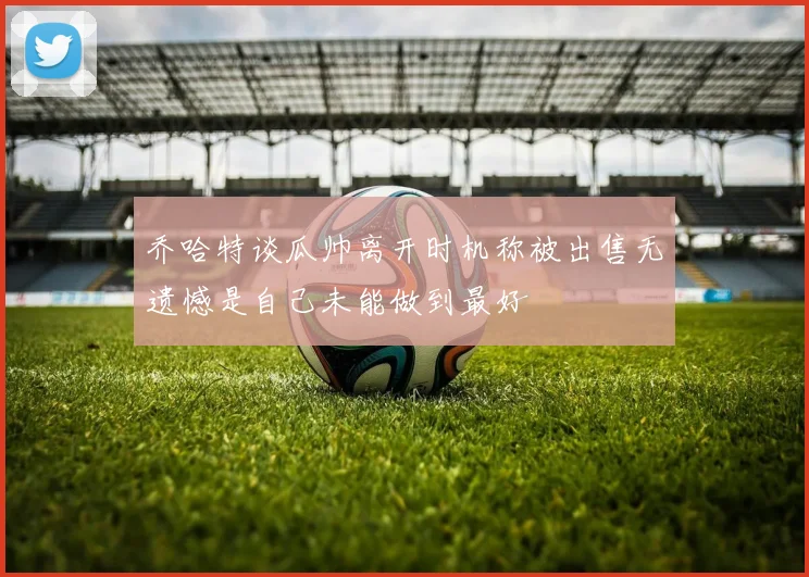 乔哈特谈瓜帅离开时机称被出售无遗憾是自己未能做到最好