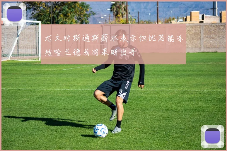 尤文对斯通斯薪水表示担忧若能冻结哈兰德或将果断出手