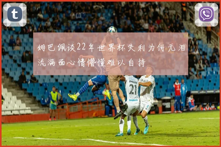 姆巴佩谈22年世界杯失利为何无泪流满面心情懵懂难以自持
