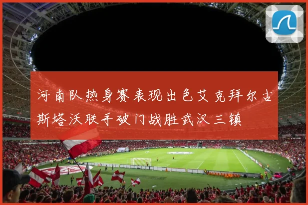 河南队热身赛表现出色艾克拜尔古斯塔沃联手破门战胜武汉三镇