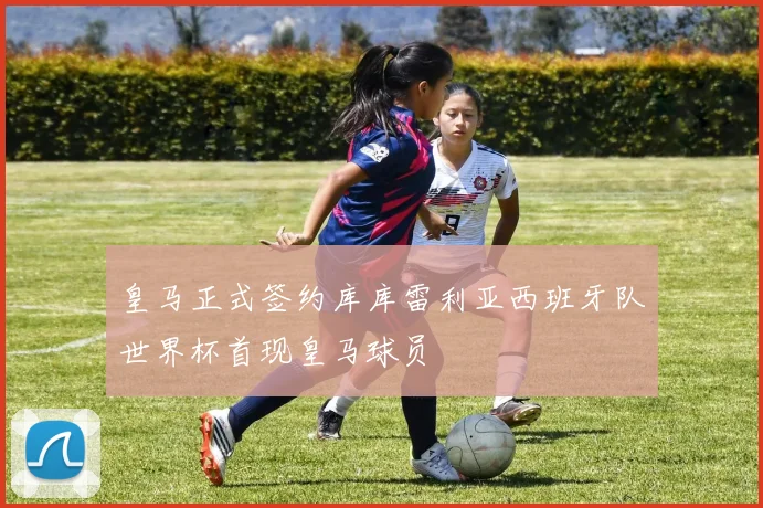 皇马正式签约库库雷利亚西班牙队世界杯首现皇马球员